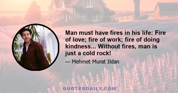 Man must have fires in his life: Fire of love; fire of work; fire of doing kindness... Without fires, man is just a cold rock!