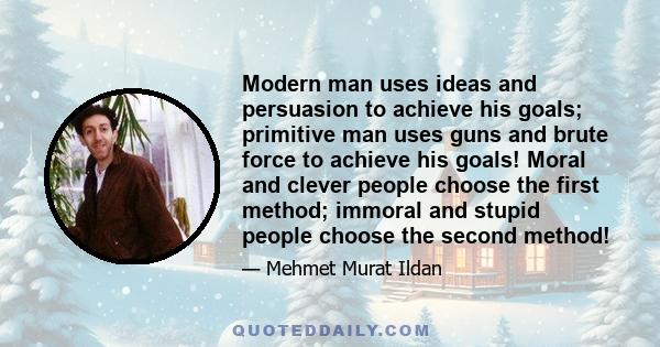 Modern man uses ideas and persuasion to achieve his goals; primitive man uses guns and brute force to achieve his goals! Moral and clever people choose the first method; immoral and stupid people choose the second