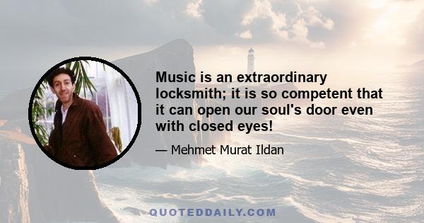 Music is an extraordinary locksmith; it is so competent that it can open our soul's door even with closed eyes!