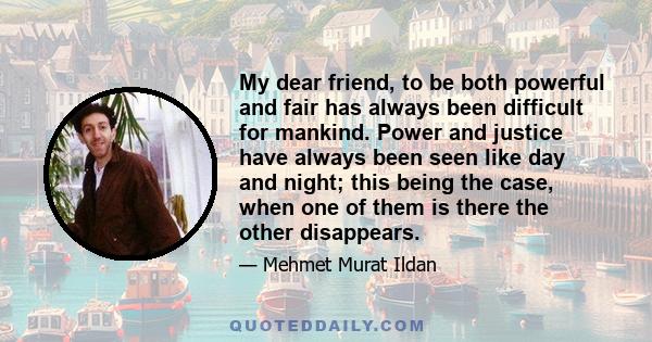 My dear friend, to be both powerful and fair has always been difficult for mankind. Power and justice have always been seen like day and night; this being the case, when one of them is there the other disappears.