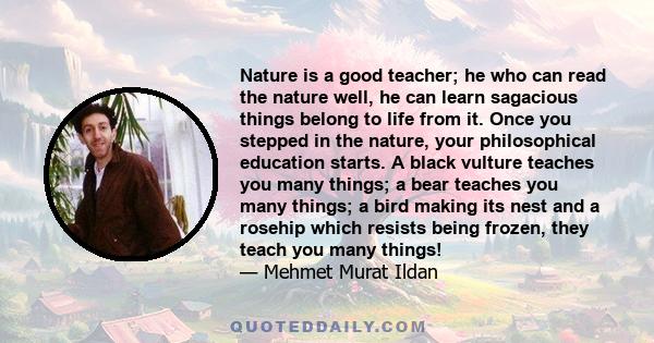 Nature is a good teacher; he who can read the nature well, he can learn sagacious things belong to life from it. Once you stepped in the nature, your philosophical education starts. A black vulture teaches you many