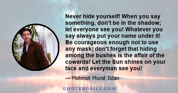 Never hide yourself! When you say something, don't be in the shadow; let everyone see you! Whatever you say always put your name under it! Be courageous enough not to use any mask; don't forget that hiding among the