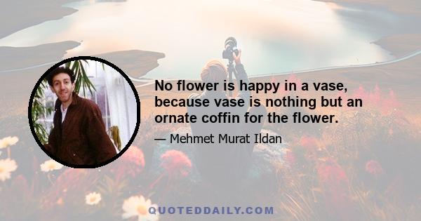 No flower is happy in a vase, because vase is nothing but an ornate coffin for the flower.