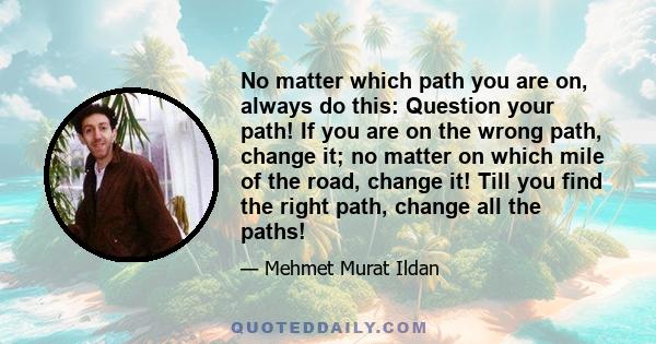 No matter which path you are on, always do this: Question your path! If you are on the wrong path, change it; no matter on which mile of the road, change it! Till you find the right path, change all the paths!