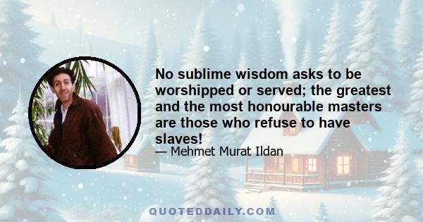 No sublime wisdom asks to be worshipped or served; the greatest and the most honourable masters are those who refuse to have slaves!