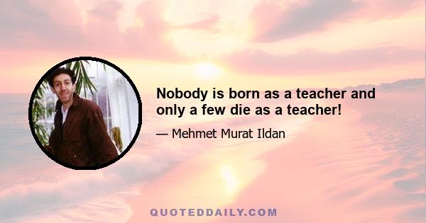 Nobody is born as a teacher and only a few die as a teacher!