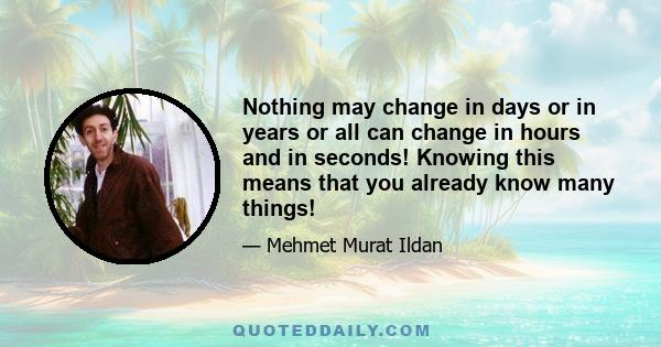 Nothing may change in days or in years or all can change in hours and in seconds! Knowing this means that you already know many things!