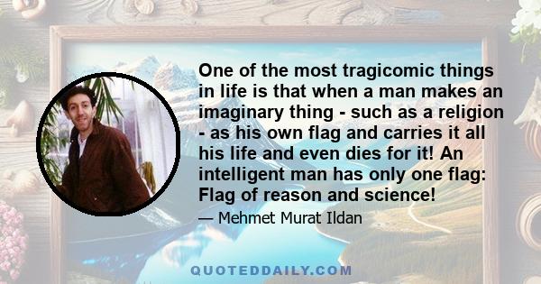 One of the most tragicomic things in life is that when a man makes an imaginary thing - such as a religion - as his own flag and carries it all his life and even dies for it! An intelligent man has only one flag: Flag