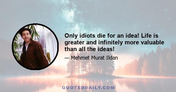 Only idiots die for an idea! Life is greater and infinitely more valuable than all the ideas!