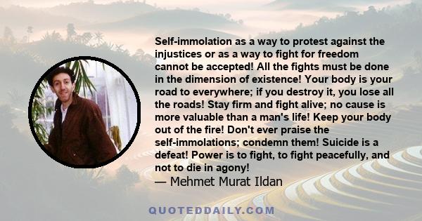 Self-immolation as a way to protest against the injustices or as a way to fight for freedom cannot be accepted! All the fights must be done in the dimension of existence! Your body is your road to everywhere; if you