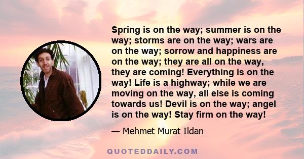 Spring is on the way; summer is on the way; storms are on the way; wars are on the way; sorrow and happiness are on the way; they are all on the way, they are coming! Everything is on the way! Life is a highway; while