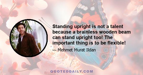 Standing upright is not a talent because a brainless wooden beam can stand upright too! The important thing is to be flexible!