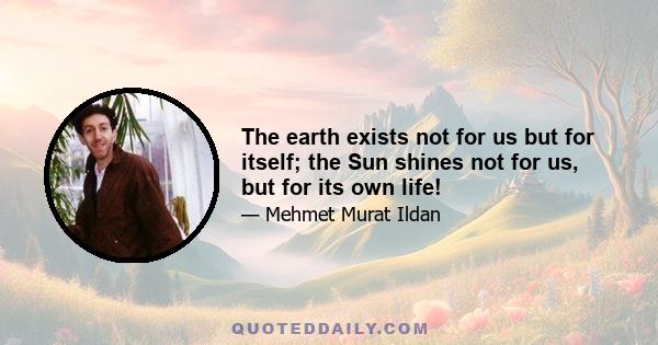 The earth exists not for us but for itself; the Sun shines not for us, but for its own life!