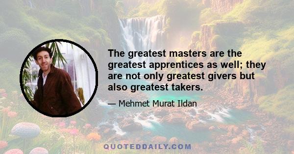 The greatest masters are the greatest apprentices as well; they are not only greatest givers but also greatest takers.