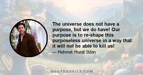 The universe does not have a purpose, but we do have! Our purpose is to re-shape this purposeless universe in a way that it will not be able to kill us!