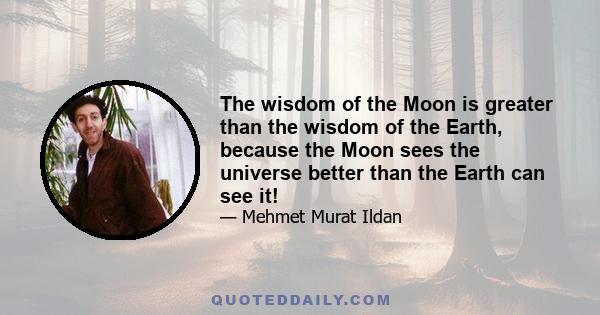 The wisdom of the Moon is greater than the wisdom of the Earth, because the Moon sees the universe better than the Earth can see it!