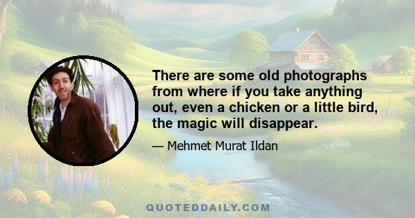 There are some old photographs from where if you take anything out, even a chicken or a little bird, the magic will disappear.