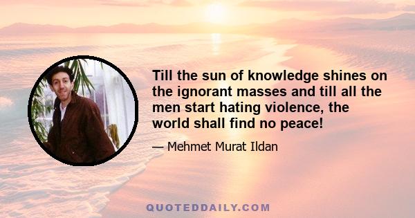 Till the sun of knowledge shines on the ignorant masses and till all the men start hating violence, the world shall find no peace!