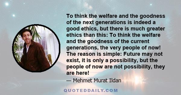 To think the welfare and the goodness of the next generations is indeed a good ethics, but there is much greater ethics than this: To think the welfare and the goodness of the current generations, the very people of