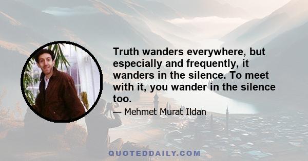 Truth wanders everywhere, but especially and frequently, it wanders in the silence. To meet with it, you wander in the silence too.