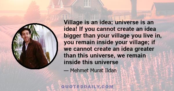 Village is an idea; universe is an idea! If you cannot create an idea bigger than your village you live in, you remain inside your village; if we cannot create an idea greater than this universe, we remain inside this