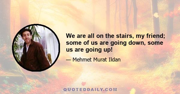 We are all on the stairs, my friend; some of us are going down, some us are going up!