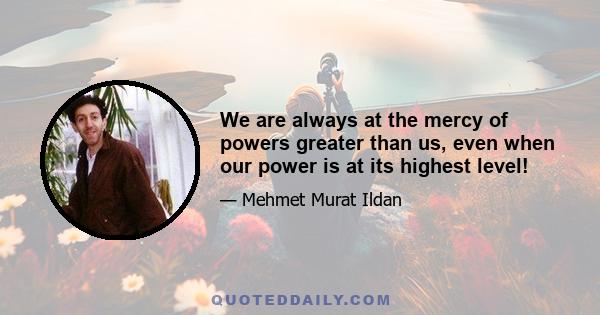 We are always at the mercy of powers greater than us, even when our power is at its highest level!