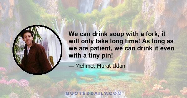 We can drink soup with a fork, it will only take long time! As long as we are patient, we can drink it even with a tiny pin!