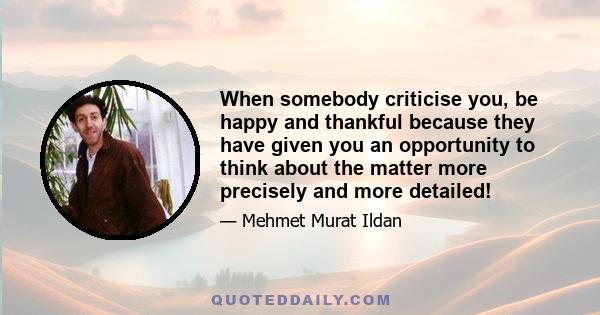 When somebody criticise you, be happy and thankful because they have given you an opportunity to think about the matter more precisely and more detailed!