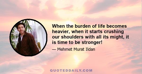 When the burden of life becomes heavier, when it starts crushing our shoulders with all its might, it is time to be stronger!