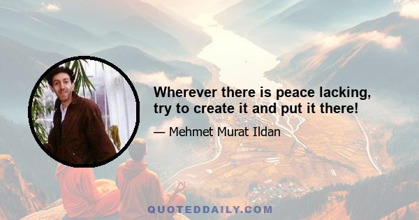Wherever there is peace lacking, try to create it and put it there!