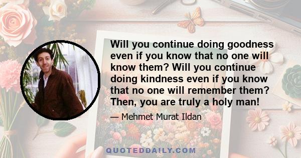 Will you continue doing goodness even if you know that no one will know them? Will you continue doing kindness even if you know that no one will remember them? Then, you are truly a holy man!