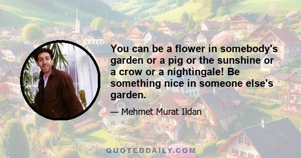 You can be a flower in somebody's garden or a pig or the sunshine or a crow or a nightingale! Be something nice in someone else's garden.