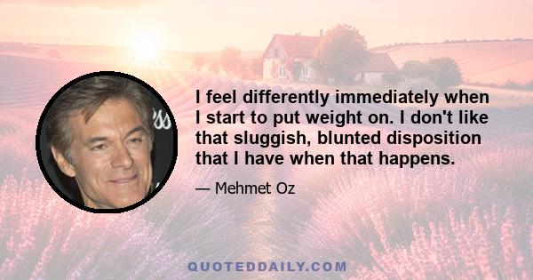 I feel differently immediately when I start to put weight on. I don't like that sluggish, blunted disposition that I have when that happens.