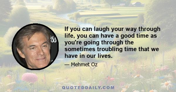 If you can laugh your way through life, you can have a good time as you're going through the sometimes troubling time that we have in our lives.