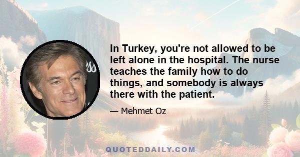 In Turkey, you're not allowed to be left alone in the hospital. The nurse teaches the family how to do things, and somebody is always there with the patient.