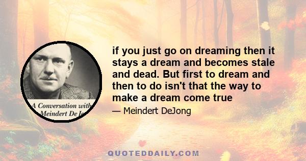 if you just go on dreaming then it stays a dream and becomes stale and dead. But first to dream and then to do isn't that the way to make a dream come true