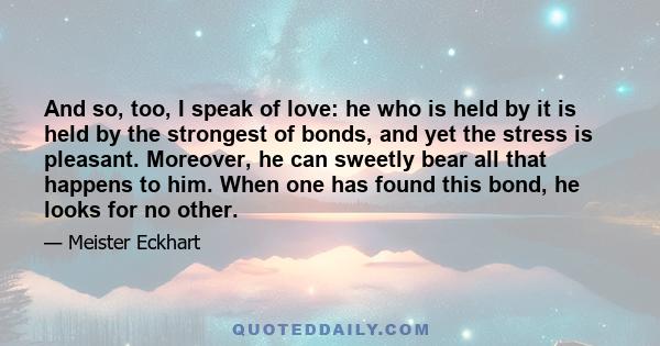 And so, too, I speak of love: he who is held by it is held by the strongest of bonds, and yet the stress is pleasant. Moreover, he can sweetly bear all that happens to him. When one has found this bond, he looks for no