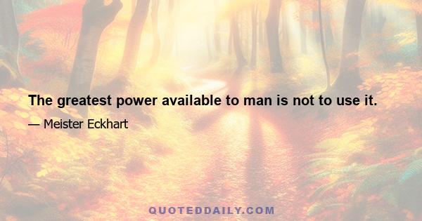 The greatest power available to man is not to use it.