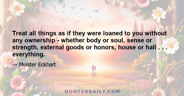 Treat all things as if they were loaned to you without any ownership - whether body or soul, sense or strength, external goods or honors, house or hall . . . everything.