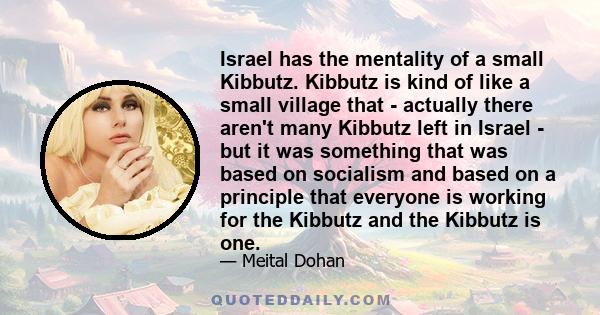 Israel has the mentality of a small Kibbutz. Kibbutz is kind of like a small village that - actually there aren't many Kibbutz left in Israel - but it was something that was based on socialism and based on a principle