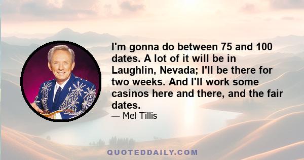 I'm gonna do between 75 and 100 dates. A lot of it will be in Laughlin, Nevada; I'll be there for two weeks. And I'll work some casinos here and there, and the fair dates.