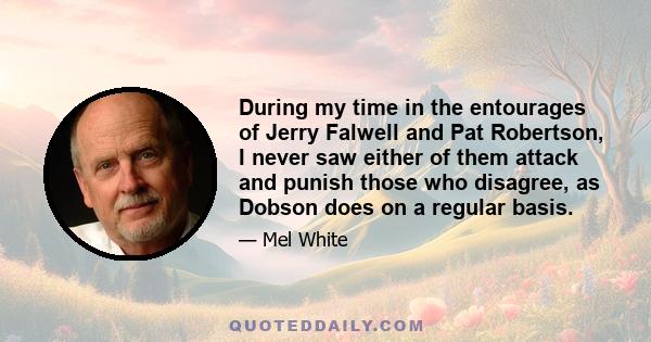 During my time in the entourages of Jerry Falwell and Pat Robertson, I never saw either of them attack and punish those who disagree, as Dobson does on a regular basis.