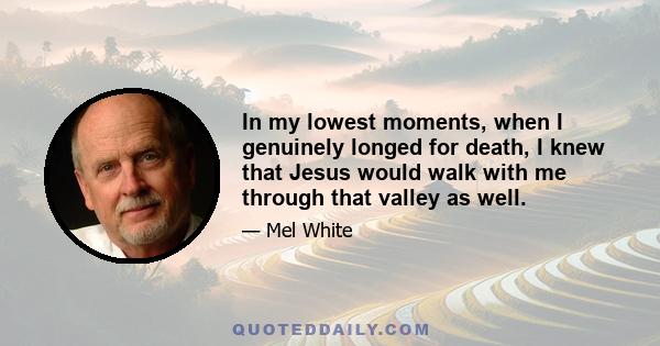 In my lowest moments, when I genuinely longed for death, I knew that Jesus would walk with me through that valley as well.