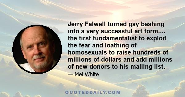 Jerry Falwell turned gay bashing into a very successful art form.... the first fundamentalist to exploit the fear and loathing of homosexuals to raise hundreds of millions of dollars and add millions of new donors to