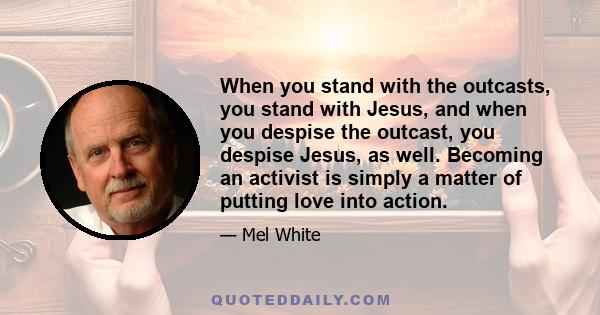 When you stand with the outcasts, you stand with Jesus, and when you despise the outcast, you despise Jesus, as well. Becoming an activist is simply a matter of putting love into action.