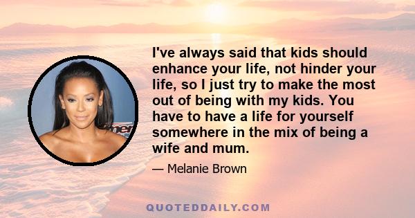 I've always said that kids should enhance your life, not hinder your life, so I just try to make the most out of being with my kids. You have to have a life for yourself somewhere in the mix of being a wife and mum.