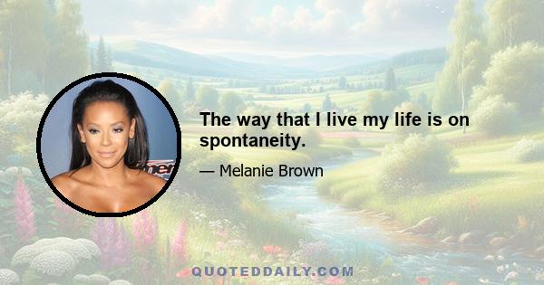 The way that I live my life is on spontaneity.