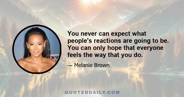 You never can expect what people's reactions are going to be. You can only hope that everyone feels the way that you do.