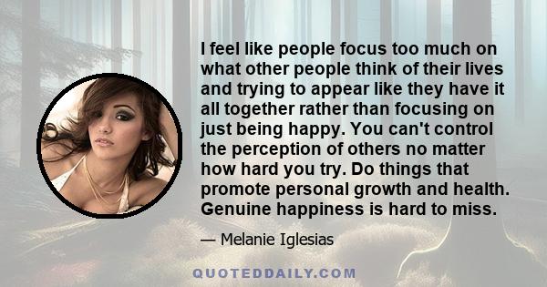 I feel like people focus too much on what other people think of their lives and trying to appear like they have it all together rather than focusing on just being happy. You can't control the perception of others no